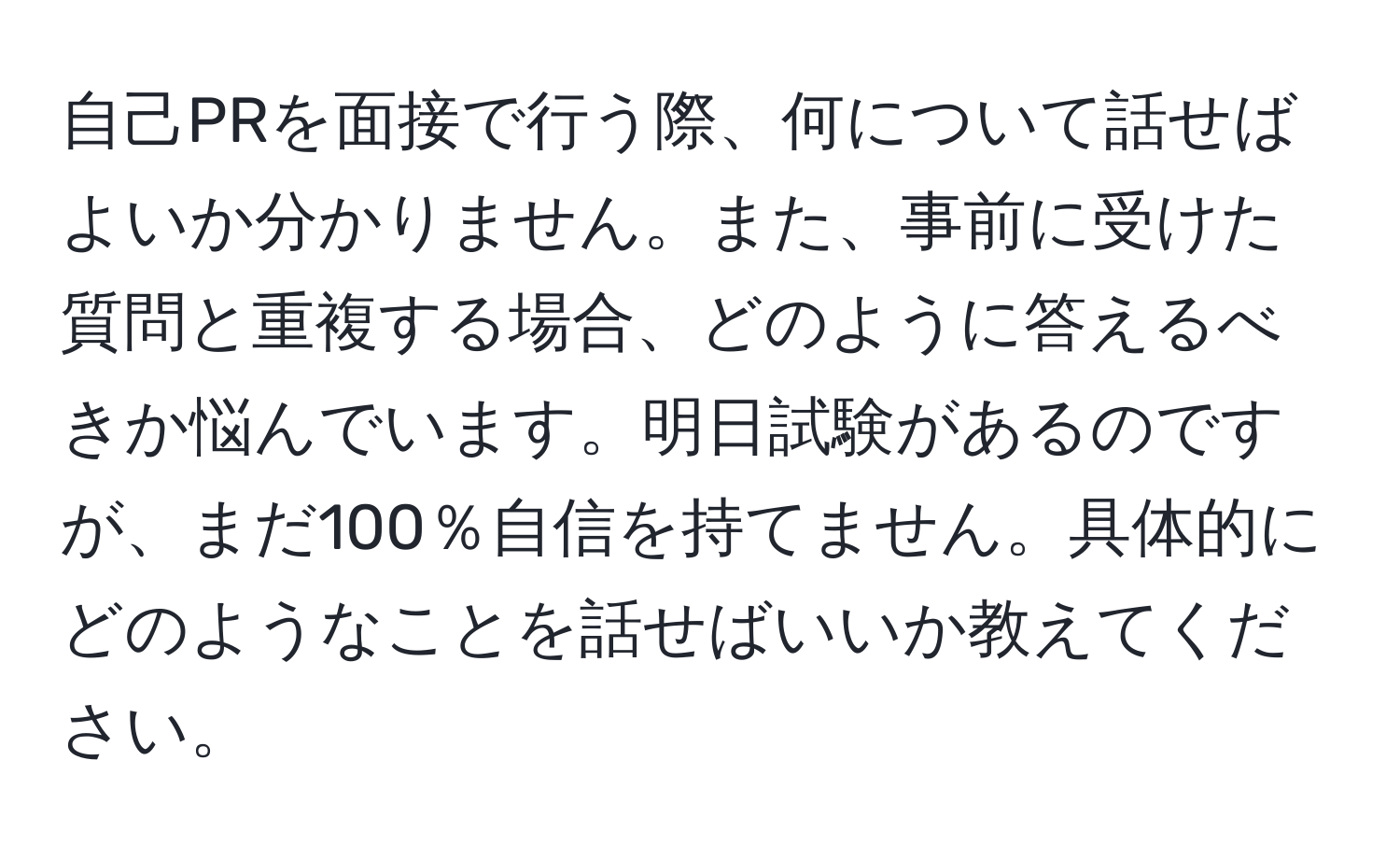 自己PRを面接で行う際、何について話せばよいか分かりません。また、事前に受けた質問と重複する場合、どのように答えるべきか悩んでいます。明日試験があるのですが、まだ100％自信を持てません。具体的にどのようなことを話せばいいか教えてください。