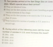 Two pandas arrived at the San Diego Zao on June
2024. What's special about their arrival?
* Thay ar identical tiss
* They are the first pandas to join a new breeding progor
run by scientists in San Diego.
© Thy are the first pandas to be sent to the U.S. in more
than 20 years.
They boosted the number of pandas in U.S. 200s to a
recont high.
6. During which of the following years did the total
number of pandas in U.S. zoos increase the most?
⑧ 2004 - 2006
⑧ 2008 - 2010
0 2016 - 2016
● 3020 - 2022