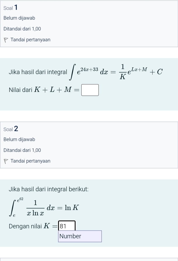 Soal 1 
Belum dijawab 
Ditandai dari 1,00
Tandai pertanyaan 
Jika hasil dari integral ∈t e^(24x+33)dx= 1/K e^(Lx+M)+C
Nilai dari K+L+M=□
Soal 2 
Belum dijawab 
Ditandai dari 1,00
Tandai pertanyaan 
Jika hasil dari integral berikut:
∈t _e^((e^62)) 1/xln x dx=ln K
Dengan nilai K=boxed 81
Number