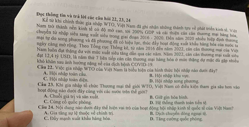 Đọc thông tin và trả lời các câu hỏi 22, 23, 24
Kể từ khi chính thức gia nhập WTO, Việt Nam đã ghi nhận những thành tựu về phát triển kinh tế. Việt
Nam trở thành nền kinh tế có độ mở cao, tới 200% GDP và cải thiện cán cân thương mại hàng hóa,
chuyền từ nhập siêu sang xuất siêu trong giai đoạn 2016 - 2020. Đến năm 2020 nhiều hiệp định thương
mại tự do song phương và đã phương đã có hiệu lực, thúc đẩy hoạt động xuất khẩu hàng hóa của nước ta
ngày cảng mở rộng. Theo Tổng cục Thống kê, từ năm 2016 đến năm 2022, cán cân thương mại của Việt
Nam luôn đạt thặng dư với mức xuất siêu tăng dần qua các năm. Năm 2022, cán cân thương mại xuất siêu
đạt 12,4 tỷ USD, là năm thứ 7 liên tiếp cán cân thương mại hàng hóa ở mức thặng dự mặc dù gặp nhiều
khó khăn sau ảnh hưởng nặng nề của dịch bệnh COVID-19.
Câu 22. Việc gia nhập WTO của Việt Nam là biểu hiện của hình thức hội nhập nào dưới đây?
A. Hội nhập toàn cầu. B. Hội nhập khu vực.
C. Hội nhập toàn diện. D. Hội nhập song phương.
Câu 23. Khi gia nhập tổ chức Thương mại thế giới WTO, Việt Nam có điều kiện tham gia sâu hơn vào
hoạt động nào dưới đây cùng với các nước trên thế giới?
A. Chuỗi giá trị và sản xuất. B. Giữ gìn hòa bình.
C. Cùng cố quốc phòng. D. Hệ thống thanh toán tiền tệ.
Câu 24. Nội dung nảo dưới đây thể hiện vai trò của hoạt động hội nhập kinh tế quốc tế của Việt Nam?
A. Gia tăng sự lệ thuộc về chính trị. B. Dịch chuyền dòng ngoại tệ.
C. Đẩy mạnh xuất khẩu hàng hóa. D. Tăng cường quốc phòng.