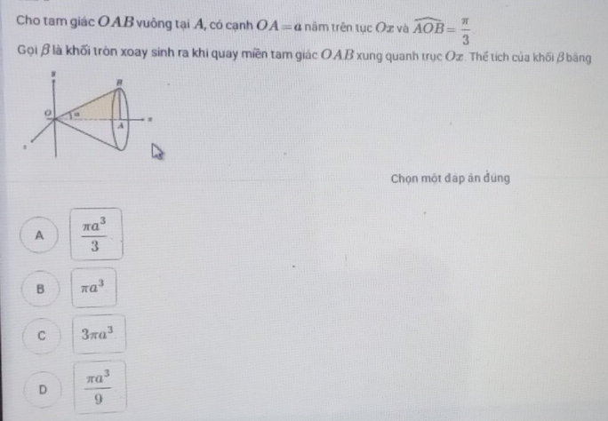 Cho tam giác OAB vuông tại Á, có cạnh OA=a năm trên tục ( Dx và widehat AOB= π /3 
Gọi βlà khối tròn xoay sinh ra khi quay miền tam giác OAB xung quanh trục Oz. Thể tích của khối β băng
Chọn một đập án đúng
A  π a^3/3 
B π a^3
C 3π a^3
D  π a^3/9 