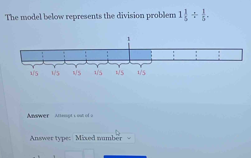 The model below represents the division problem 1 1/5 /  1/5 . 
Answer Attempt 1 out of 2 
Answer type: Mixed number