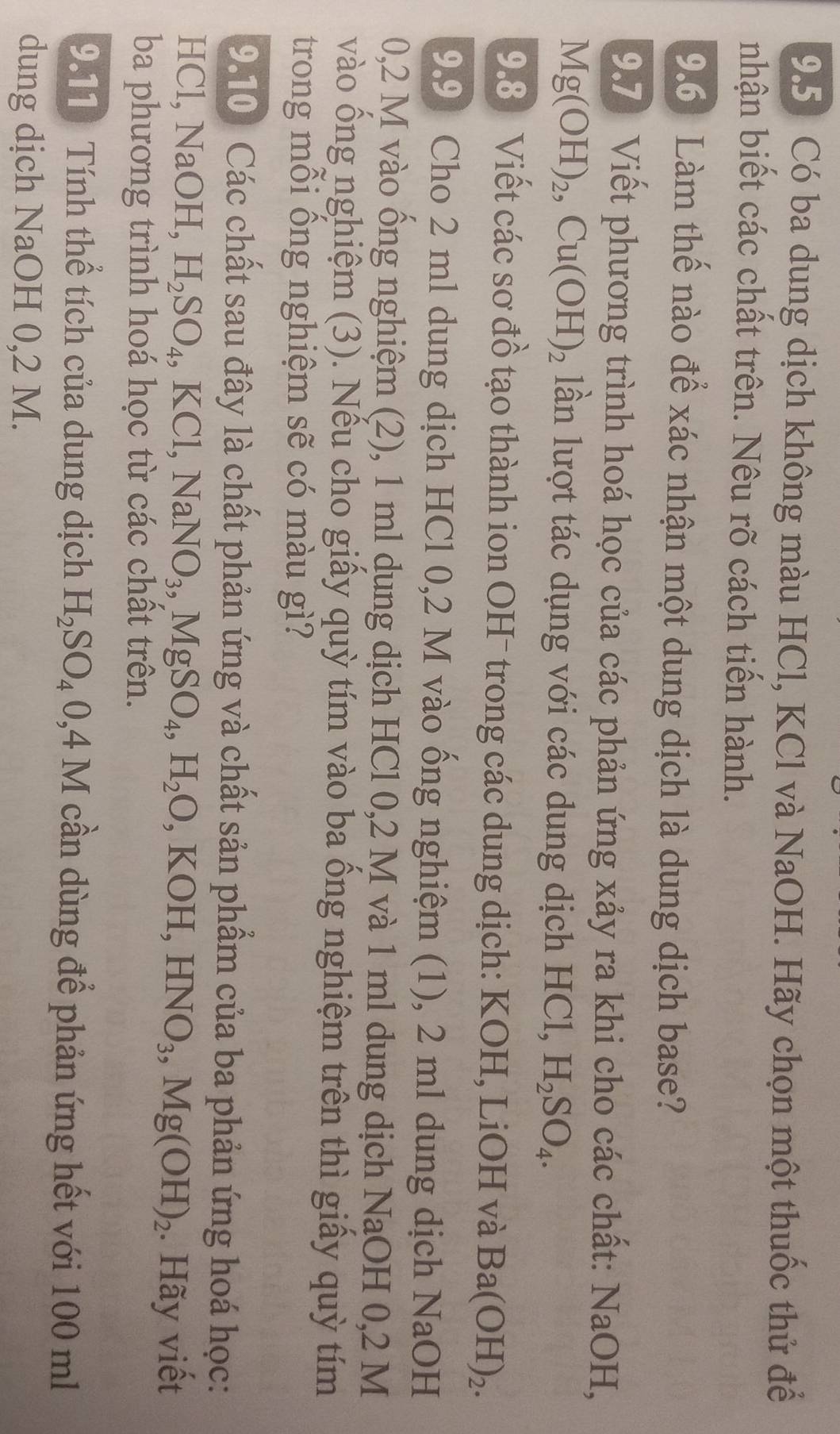 9.5 Có ba dung dịch không màu HCl, KCl và NaOH. Hãy chọn một thuốc thử để 
nhận biết các chất trên. Nêu rõ cách tiến hành. 
9.6) Làm thế nào để xác nhận một dung dịch là dung dịch base? 
9.7 Viết phương trình hoá học của các phản ứng xảy ra khi cho các chất: NaOH,
Mg(OH)_2, Cu(OH)_2 lần lượt tác dụng với các dung dịch HCl, H_2SO_4. 
9.8 Viết các sơ đồ tạo thành ion OH¯ trong các dung dịch: KOH, LiOH và Ba(OH)_2. 
9.9 Cho 2 ml dung dịch HCl 0,2 M vào ống nghiệm (1), 2 ml dung dịch NaOH 
0, 2 M vào ống nghiệm (2), 1 ml dụng dịch HCl 0,2 M và 1 ml dung dịch NaOH 0,2 M
vào ống nghiệm (3). Nếu cho giấy quỳ tím vào ba ổng nghiệm trên thì giấy quỳ tím 
trong mỗi ồng nghiệm sẽ có màu gì? 
9.10 Các chất sau đây là chất phản ứng và chất sản phẩm của ba phản ứng hoá học: 
HCl, Na( )| H, H_2SO_4, KCl, NaNO_3, MgSO_4, H_2O, KOH, HNO_3, Mg(OH)_2. Hãy viết 
ba phương trình hoá học từ các chất trên. 
9.11) Tính thể tích của dung dịch H_2SO_40,4M cần dùng để phản ứng hết với 100 ml
dung dịch NaOH 0,2 M.