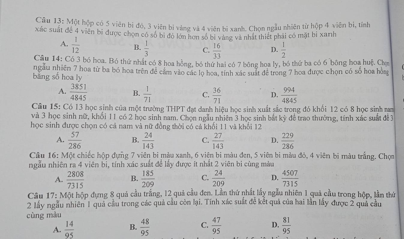 Một hộp có 5 viên bi đỏ, 3 viên bi vàng và 4 viên bi xanh. Chọn ngẫu nhiên từ hộp 4 viên bị, tính
xác suất để 4 viên bi được chọn có số bi đỏ lớn hơn số bi vàng và nhất thiết phải có mặt bi xanh
A.  1/12 
B.  1/3   1/2 
C.  16/33 
D.
Câu 14: Có 3 bó hoa. Bó thứ nhất có 8 hoa hồng, bó thứ hai có 7 bông hoa ly, bó thứ ba có 6 bông hoa huệ. Chọm
ngẫu nhiên 7 hoa từ ba bó hoa trên để cắm vào các lọ hoa, tính xác suất để trong 7 hoa được chọn có số hoa hồng
bằng số hoa ly
A.  3851/4845   1/71   994/4845 
B.
C.  36/71 
D.
Câu 15: Có 13 học sinh của một trường THPT đạt danh hiệu học sinh xuất sắc trong đó khối 12 có 8 học sinh nam
và 3 học sinh nữ, khối 11 có 2 học sinh nam. Chọn ngẫu nhiên 3 học sinh bất kỳ để trao thưởng, tính xác suất đề 3
học sinh được chọn có cả nam và nữ đồng thời có cả khối 11 và khối 12
A.  57/286   24/143   27/143   229/286 
B.
C.
D.
Câu 16: Một chiếc hộp đựng 7 viên bi màu xanh, 6 viên bi màu đen, 5 viên bi màu đỏ, 4 viên bi màu trắng. Chọn
ngẫu nhiên ra 4 viên bi, tính xác suất để lấy được ít nhất 2 viên bi cùng màu
A.  2808/7315   185/209   24/209  D.  4507/7315 
B.
C.
Câu 17: Một hộp đựng 8 quả cầu trắng, 12 quả cầu đen. Lần thứ nhất lấy ngẫu nhiên 1 quả cầu trong hộp, lần thứ
2 lấy ngẫu nhiên 1 quả cầu trong các quả cầu còn lại. Tính xác suất đề kết quả của hai lần lấy được 2 quả cầu
cùng màu
D.
A.  14/95  B.  48/95  C.  47/95   81/95 