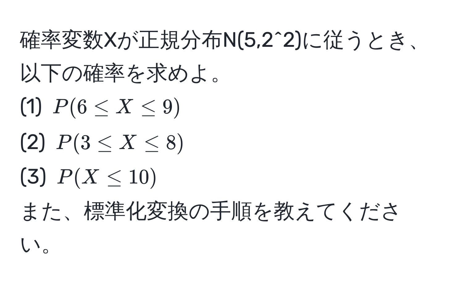 確率変数Xが正規分布N(5,2^2)に従うとき、以下の確率を求めよ。  
(1) $P(6 ≤ X ≤ 9)$  
(2) $P(3 ≤ X ≤ 8)$  
(3) $P(X ≤ 10)$  
また、標準化変換の手順を教えてください。