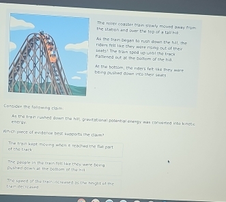 The roller coasher train slowly moved away from
the station and over the top of a tall hil.
As the train Began to rysh down the hill, the
riders felt like they were rising out of thei
seats! The train sped up until the track
nattened out at the goltom of the hil.
being pushed down inco their seats At the botsom, the riders felt ake they were
Consider the following claim:
en er gy As the train rushed down the hill, gravicational potental energy was converted into kinetic
Which piece of evidence best supports the clam?
of the track The tran kept mowng when it reaches the flat part
The people in the train fell like they were being 
dushed down at the bottom of the hil .
train decreawed The spred y° the train increwsed as the height of the