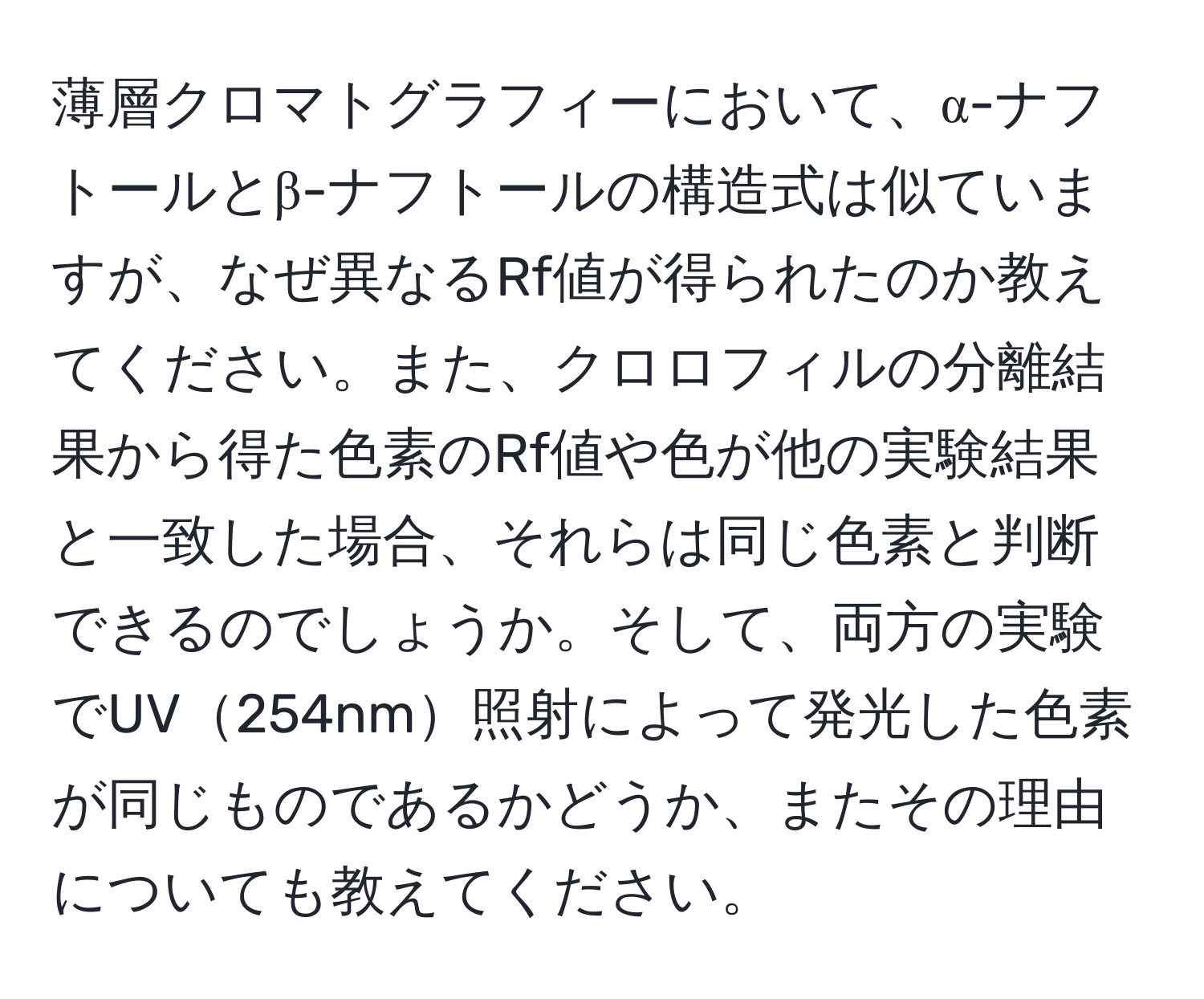 薄層クロマトグラフィーにおいて、α-ナフトールとβ-ナフトールの構造式は似ていますが、なぜ異なるRf値が得られたのか教えてください。また、クロロフィルの分離結果から得た色素のRf値や色が他の実験結果と一致した場合、それらは同じ色素と判断できるのでしょうか。そして、両方の実験でUV254nm照射によって発光した色素が同じものであるかどうか、またその理由についても教えてください。