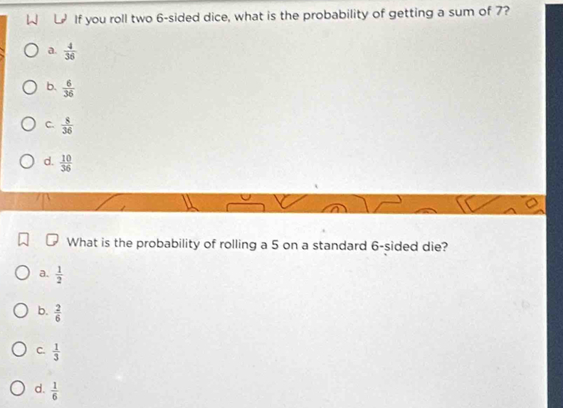 If you roll two 6 -sided dice, what is the probability of getting a sum of 7?
a.  4/36 
b.  6/36 
C.  8/36 
d.  10/36 
What is the probability of rolling a 5 on a standard 6 -sided die?
a.  1/2 
b.  2/6 
C.  1/3 
d.  1/6 