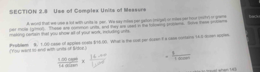 Use of Complex Units of Measure 
A word that we use a lot with units is per. We say miles per gallon (mi/gal) or miles per hour (mi/hr) or grams back 
per mole (g/mol). These are common units, and they are used in the following problems. Solve these problems 
making certain that you show all of your work, including units. 
Problem 9, 1.00 case of apples costs $16.00. What is the cost per dozen if a case contains 14.0 dozen apples. 
(You want to end with units of $/doz.)
= $/1dozen 
 (1.00case)/14dozen 
e to travel when 143