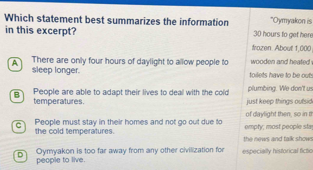 Which statement best summarizes the information "Oymyakon is
in this excerpt? 30 hours to get here
frozen. About 1,000
A There are only four hours of daylight to allow people to wooden and heated 
sleep longer. toilets have to be outs
B People are able to adapt their lives to deal with the cold plumbing. We don't us
temperatures. just keep things outsid
of daylight then, so in th
C People must stay in their homes and not go out due to empty; most people sta
the cold temperatures.
the news and talk shows
D Oymyakon is too far away from any other civilization for especially historical fictio
people to live.