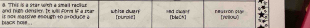 This is a star with a small radius
and high density. It will form if a star white dwarf red dwarf neutron star
is not massive enough to produce a (purple) [blaCk] [yellow]
black hole...