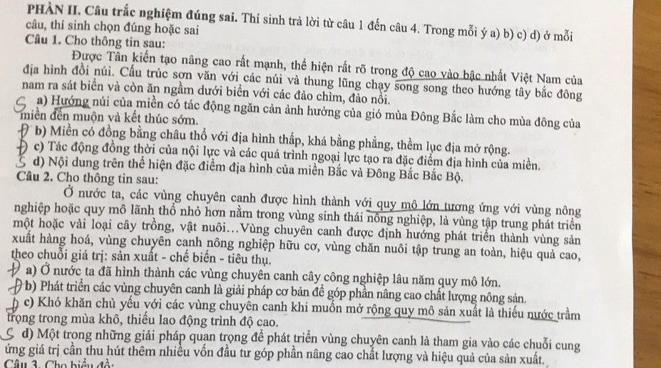 PHÀN II. Câu trắc nghiệm đúng sai. Thí sinh trả lời từ câu 1 đến câu 4. Trong mỗi ý a) b) c) d) ở mỗi
câu, thí sinh chọn đúng hoặc sai
Câu 1. Cho thông tin sau:
Được Tần kiến tạo nâng cao rất mạnh, thể hiện rất rõ trong độ cao vào bậc nhất Việt Nam của
địa hình đồi núi. Cấu trúc sợn văn với các núi và thung lũng chạy song song theo hướng tây bắc đông
nam ra sát biển và còn ăn ngầm dưới biển với các đảo chìm, đảo nổi.
a) Hướng núi của miền có tác động ngăn cản ảnh hưởng của gió mùa Đông Bắc làm cho mùa đông của
miền đến muộn và kết thúc sớm.
#b) Miền có đồng bằng châu thổ với địa hình thấp, khá bằng phẳng, thềm lục địa mở rộng.
Đ c) Tác động đồng thời của nội lực và các quá trình ngoại lực tạo ra đặc điểm địa hình của miền.
S d) Nội dung trên thể hiện đặc điểm địa hình của miền Bắc và Đông Bắc Bắc Bộ.
Câu 2. Cho thông tin sau:
Ở nước ta, các vùng chuyên cạnh được hình thành với quy mô lớn tương ứng với vùng nông
nghiệp hoặc quy mô lãnh thổ nhỏ hơn nằm trong vùng sinh thái nông nghiệp, là vùng tập trung phát triển
một hoặc vài loại cây trồng, vật nuôi...Vùng chuyên canh được định hướng phát triển thành vùng sản
xuất hàng hoá, vùng chuyên canh nông nghiệp hữu cơ, vùng chăn nuôi tập trung an toàn, hiệu quả cao,
theo chuỗi giá trị: sản xuất - chế biến - tiêu thụ.
a) Ở nước ta đã hình thành các vùng chuyên canh cây công nghiệp lâu năm quy mô lớn.
(b) Phát triển các vùng chuyên canh là giải pháp cơ bản đề góp phần nâng cao chất lượng nông sản.
h c) Khó khăn chủ yếu với các vùng chuyên canh khi muốn mở rộng quy mô sản xuất là thiếu nước trầm
trọng trong mùa khô, thiếu lao động trình độ cao.
d) Một trong những giải pháp quan trọng để phát triển vùng chuyên canh là tham gia vào các chuỗi cung
ứng giá trị cần thu hút thêm nhiều vốn đầu tư góp phần nâng cao chất lượng và hiệu quả của sản xuất.
Câu 3. Cho biểu đổi