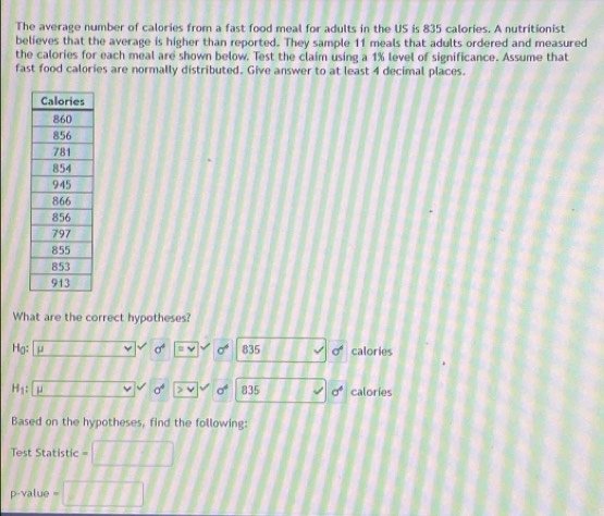 The average number of calories from a fast food meal for adults in the US is 835 calories. A nutritionist 
believes that the average is higher than reported. They sample 11 meals that adults ordered and measured 
the calories for each meal are shown below. Test the claim using a 1% level of significance. Assume that 
fast food calories are normally distributed. Give answer to at least 4 decimal places. 
What are the correct hypotheses?
Hg : μ sigma^4 835 σcalories
sigma^4
H_1: 835 sigma^4 calories 
Based on the hypotheses, find the following: 
Test Statistic
p-value =