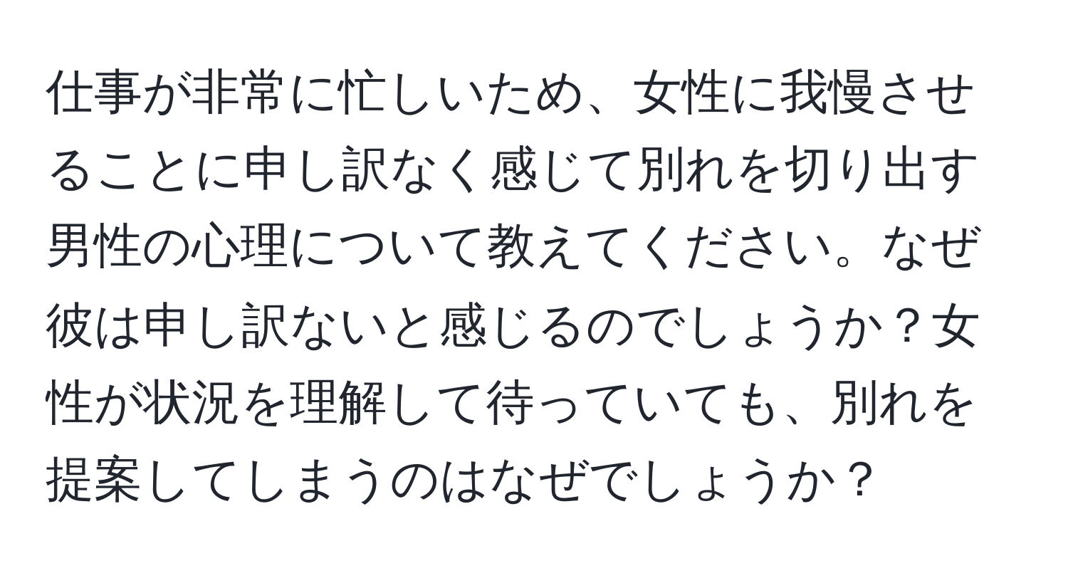 仕事が非常に忙しいため、女性に我慢させることに申し訳なく感じて別れを切り出す男性の心理について教えてください。なぜ彼は申し訳ないと感じるのでしょうか？女性が状況を理解して待っていても、別れを提案してしまうのはなぜでしょうか？