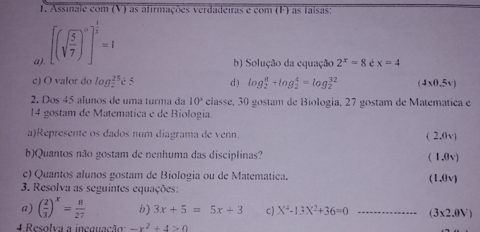 Assinale com (V) as afirmações verdadeiras e com (F) as falsas: 
a). [(sqrt(frac 5)7)^0]^ 1/3 =1
b) Solução da equação 2^x=8 é x=4
c) O valor do log _2^((25)i5 d ) log _2^8+log _2^4=log _2^(32) (4x0.5v)
2. Dos 45 alunos de uma turma da 10^a) classe, 30 gostam de Biología, 27 gostam de Matemática e
14 gostam de Matemática e de Biologia. 
a)Represente os dados num diagrama de venn. (2,0v)
b)Quantos não gostam de nenhuma das disciplinas? (1.0v)
c) Quantos alunos gostam de Biologia ou de Matemática. (1.0v)
3. Resolva as seguintes equações: 
a) ( 2/3 )^x= 8/27  b) 3x+5=5x+3 c) X^4-13X^2+36=0 _ (3* 2.0V)
4.Resolva a ineguação: -x^2+4>0