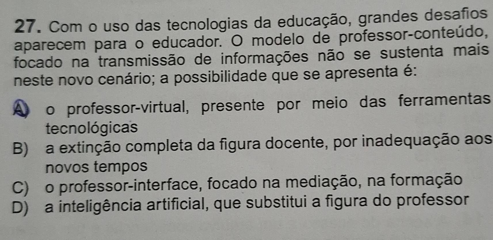 Com o uso das tecnologias da educação, grandes desafios
aparecem para o educador. O modelo de professor-conteúdo,
focado na transmissão de informações não se sustenta mais
neste novo cenário; a possibilidade que se apresenta é:
o professor-virtual, presente por meio das ferramentas
tecnológicas
B) a extinção completa da figura docente, por inadequação aos
novos tempos
C) o professor-interface, focado na mediação, na formação
D) a inteligência artificial, que substitui a figura do professor