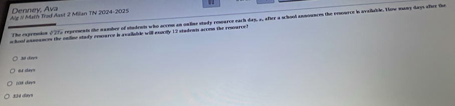 Denney, Ava
Alg II Math Trad Asst 2 Milan TN 2024-2025
The expression sqrt[4](27x) represents the number of students who access an online study resource each day, 2, after a school announces the resource is available. How many days after the
school announces the online study resource is available will exuctly 12 students access the resource?
38 days
64 days
108 days
324 days