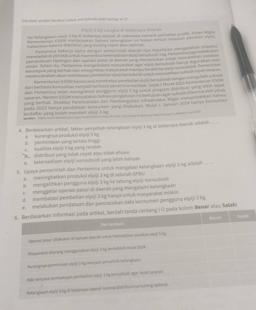 Cermati artikel berikut untuk menjawab soal nomor 4-7!
Elpiji 3 kg Langka di Beberapa daerah
Isu kelangkaan elpiji 3 kg di beberapa daerah di Indonesia menarik perhatian publik. Dirjen Migas
Kementerian ESDM menjelaskan bahwa kelangkaan ini bukan terkait masalah pasokan elpiji,
melainkan karena distribusi yang kurang cepat atau optimal.
Pertamina bekerja sama dengan pemerintah daerah dan kepolisian mengadakan inspeksi
mendadak di 255 titik untuk memeriksa ketersediaan elpiji bersubsidi 3 kg. Pertamina juga melakukan
pemantauan lapangan dan operasi pasar di daerah yang memerlukan untuk memastikan pasokan
aman. Selain itu, Pertamina mengedukasi masyarakat agar elpiji bersubsidi hanya digunakan oleh
kelompok yang berhak dan mengimbau masyarakat mampu beralih ke elpiji nonsubsidi, Pemerintah
merencanakan akan membatasi pembelian elpiji bersubsidi untuk memastikan subsidi tepat sasaran.
Kementerian ESDM berencana membatasi pembelian elpiji bersubsidi dengan mengubah subsidi
dari berbasis komoditas menjadi berbasis penerima manfaat. Sejak 1 Maret 2023 Kementerian ESDM
dan Pertamina telah meregistrasi pengguna elpiji 3 kg untuk program distribusi yang lebih tepat
sasaran. Menteri ESDM menyatakan bahwa pengaturan ini bertujuan agar subsidi diterima oleh pihak
yang berhak. Direktur Perencanaan dan Pembangunan Infrastruktur Migas menambahkan bahwa
pada 2023 hanya pendataan konsumen yang dilakukan. Mulai 1 Januari 2024 hanya konsumen
terdaftar yang boleh membeli elpiji 3 kg.
Sumber: https://www./putan6.com/news/read/9355450 infografs-wlpij-3-kg-langko-di-beberzpo-doerah?page=3,diakses 4 Juni 2024
4. Berdasarkan artikel, faktor penyebab kelangkaan elpiji 3 kg di beberapa daerah adalah . . . .
a. kurangnya produksi elpiji 3 kg
b. permintaan yang terlalu tinggi
c. kualitas elpiji 3 kg yang rendah
d  distribusi yang tidak cepat atau tidak efisien
e. ketersediaan elpiji nonsubsidi yang lebih banyak
5. Upaya pemerintah dan Pertamina untuk mengatasi kelangkaan elpiji 3 kg adalah . . . .
a. meningkatkan produksi elpiji 3 kg di seluruh SPBU
b. mengalihkan pengguna elpiji 3 kg ke tabung elpiji nonsubsidi
c. menggelar operasi pasar di daerah yang mengalami kelangkaan
d. membatasi pembelian elpiji 3 kg hanya untuk masyarakat miskin
kukan pendataan dan pencocokan data konsumen pengguna elpiji 3 kg
atau Salah!