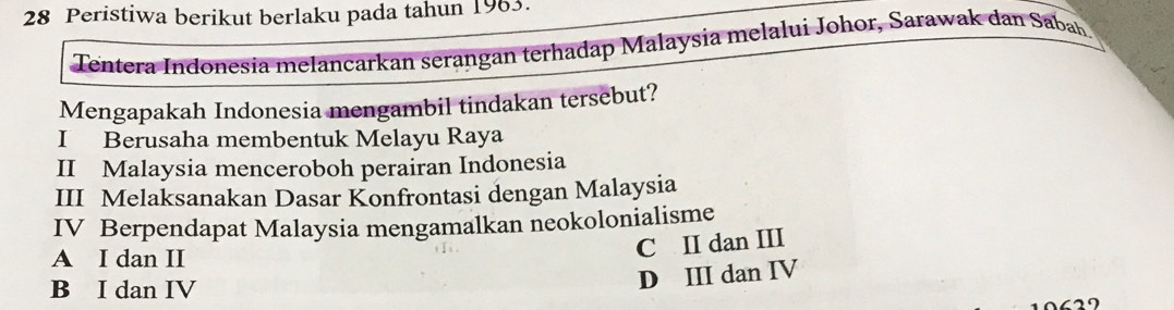 Peristiwa berikut berlaku pada tahun 1963.
Tentera Indonesía melancarkan serangan terhadap Malaysia melalui Johor, Sarawak dan Sabah.
Mengapakah Indonesia mengambil tindakan tersebut?
I Berusaha membentuk Melayu Raya
II Malaysia menceroboh perairan Indonesia
III Melaksanakan Dasar Konfrontasi dengan Malaysia
IV Berpendapat Malaysia mengamalkan neokolonialisme
A I dan II
C II dan III
B I dan IV
D III dan IV