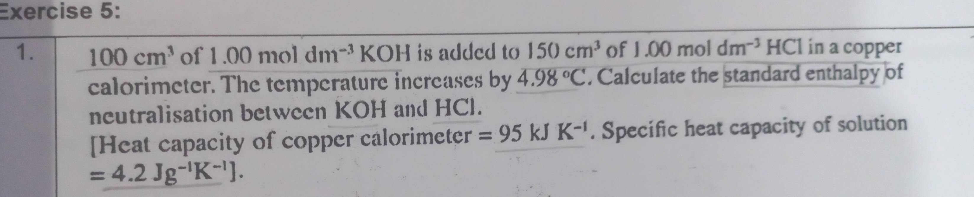 is added to 150cm^3 of 1.00mol dm^(-3) HCl in a copper
100cm^3 of 1.00moldm^(-3)KOH
calorimeter. The temperature increases by 4.98°C. Calculate the standard enthalpy of 
neutralisation between KOH and HCl. 
[Heat capacity of copper calorimeter =95kJK^(-1). Specific heat capacity of solution
=4.2Jg^(-1)K^(-1)].