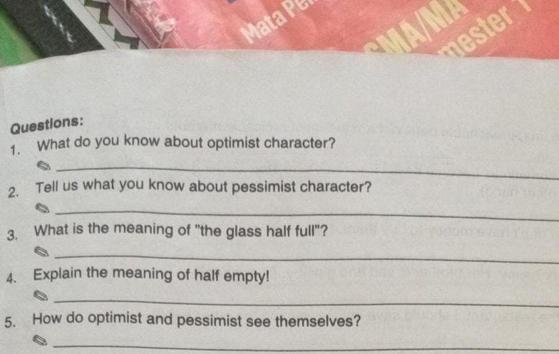 Mata Pe 
nester 
Questions: 
1. What do you know about optimist character? 
_ 
2. Tell us what you know about pessimist character? 
_ 
3. What is the meaning of "the glass half full"? 
_ 
4. Explain the meaning of half empty! 
_ 
5. How do optimist and pessimist see themselves? 
_