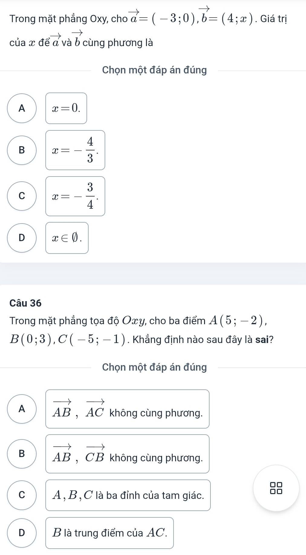 Trong mặt phẳng Oxy, cho vector a=(-3;0), vector b=(4;x). Giá trị
của x để vector avvector avector b cùng phương là
Chọn một đáp án đúng
A x=0.
B x=- 4/3 .
C x=- 3/4 .
D x∈ varnothing. 
Câu 36
Trong mặt phẳng tọa độ Oxy, cho ba điểm A(5;-2),
B(0;3), C(-5;-1). Khẳng định nào sau đây là sai?
Chọn một đáp án đúng
A vector AB, vector AC không cùng phương.
B vector AB, vector CB không cùng phương.
C A , B , C là ba đỉnh của tam giác.
8
D B là trung điểm của AC.