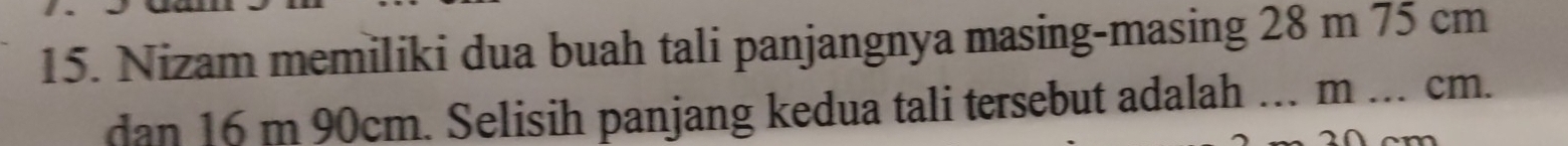 Nizam memiliki dua buah tali panjangnya masing-masing 28 m 75 cm
dan 16 m 90cm. Selisih panjang kedua tali tersebut adalah … m _ cm.
2 0 cm