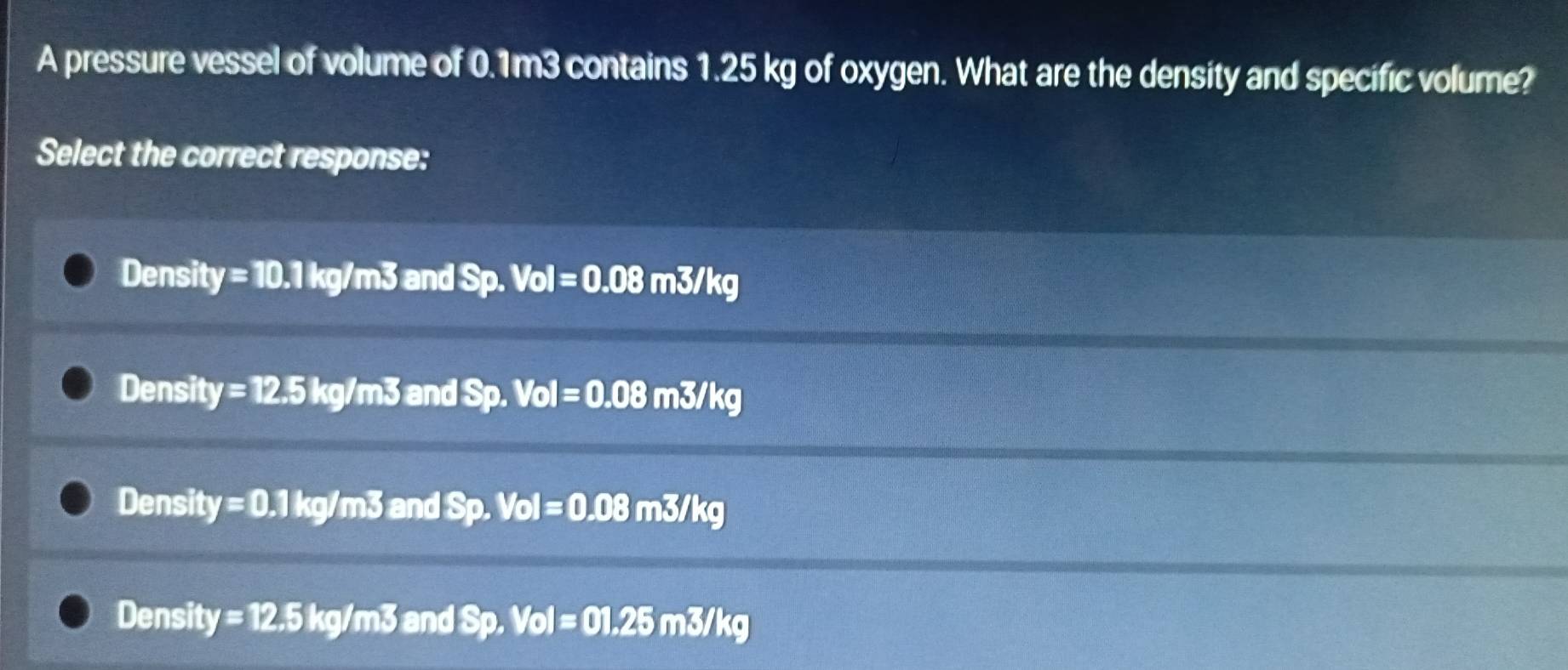 A pressure vessel of volume of 0.1m3 contains 1.25 kg of oxygen. What are the density and specific volume?
Select the correct response:
Densit y=10.1kg/m3 and Sp. Vol=0.08m3/kg
Densit y=12.5kg/m3 and Sp. Vol=0.08m3/kg
Density =0.1kg/m3 and Sp. Vol=0.08m3/kg
Density =12.5kg/m3 and Sp. Vol=01.25m3/kg