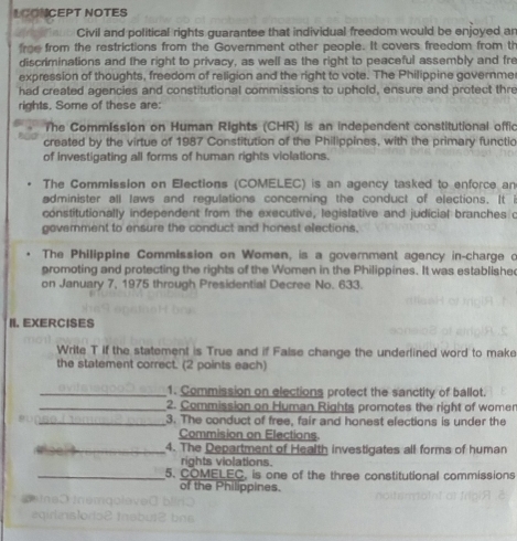 LCONCEPT NOTES
Civil and political rights guarantee that individual freedom would be enjoyed an
froe from the restrictions from the Government other people. It covers freedom from th
discriminations and the right to privacy, as well as the right to peaceful assembly and fre
expression of thoughts, freedom of religion and the right to vote. The Philippine governme
had created agencies and constitutional commissions to uphold, ensure and protect thre
rights. Some of these are:
The Commission on Human Rights (CHR) is an independent constitutional offic
created by the virtue of 1987 Constitution of the Philippines, with the primary functio
of investigating all forms of human rights violations.
The Commission on Elections (COMELEC) is an agency tasked to enforce an
administer all laws and regulations concerning the conduct of elections. It is
constitutionally independent from the executive, legislative and judicial branches c
government to ensure the conduct and honest elections,
The Philippine Commission on Women, is a government agency in-charge o
promoting and protecting the rights of the Women in the Philippines. It was establishe
on January 7, 1975 through Presidential Decree No. 633.
II. EXERCISES
Write T if the statement is True and if False change the underlined word to make
the statement correct. (2 points each)
_1. Commission on elections protect the sanctity of ballot.
_2. Commission on Human Rights promotes the right of womer
_3. The conduct of free, fair and honest elections is under the
Commision on Elections
_4. The Department of Health investigates all forms of human
rights violations.
_5. COMELEC, is one of the three constitutional commissions
of the Philippines.
n