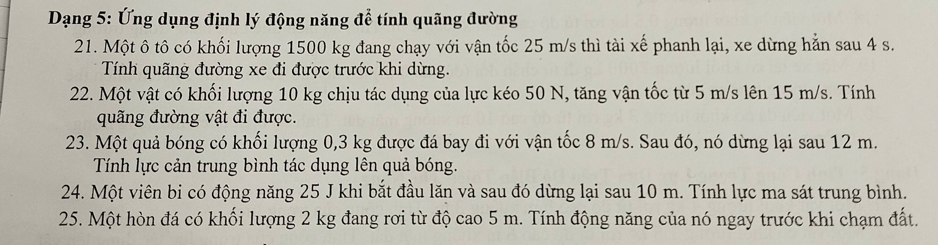 Dạng 5: Ứng dụng định lý động năng để tính quãng đường 
21. Một ô tô có khối lượng 1500 kg đang chạy với vận tốc 25 m/s thì tài xế phanh lại, xe dừng hẵn sau 4 s. 
Tính quãng đường xe đi được trước khi dừng. 
22. Một vật có khối lượng 10 kg chịu tác dụng của lực kéo 50 N, tăng vận tốc từ 5 m/s lên 15 m/s. Tính 
quãng đường vật đi được. 
23. Một quả bóng có khối lượng 0, 3 kg được đá bay đi với vận tốc 8 m/s. Sau đó, nó dừng lại sau 12 m. 
Tính lực cản trung bình tác dụng lên quả bóng. 
24. Một viên bi có động năng 25 J khi bắt đầu lăn và sau đó dừng lại sau 10 m. Tính lực ma sát trung bình. 
25. Một hòn đá có khối lượng 2 kg đang rơi từ độ cao 5 m. Tính động năng của nó ngay trước khi chạm đất.