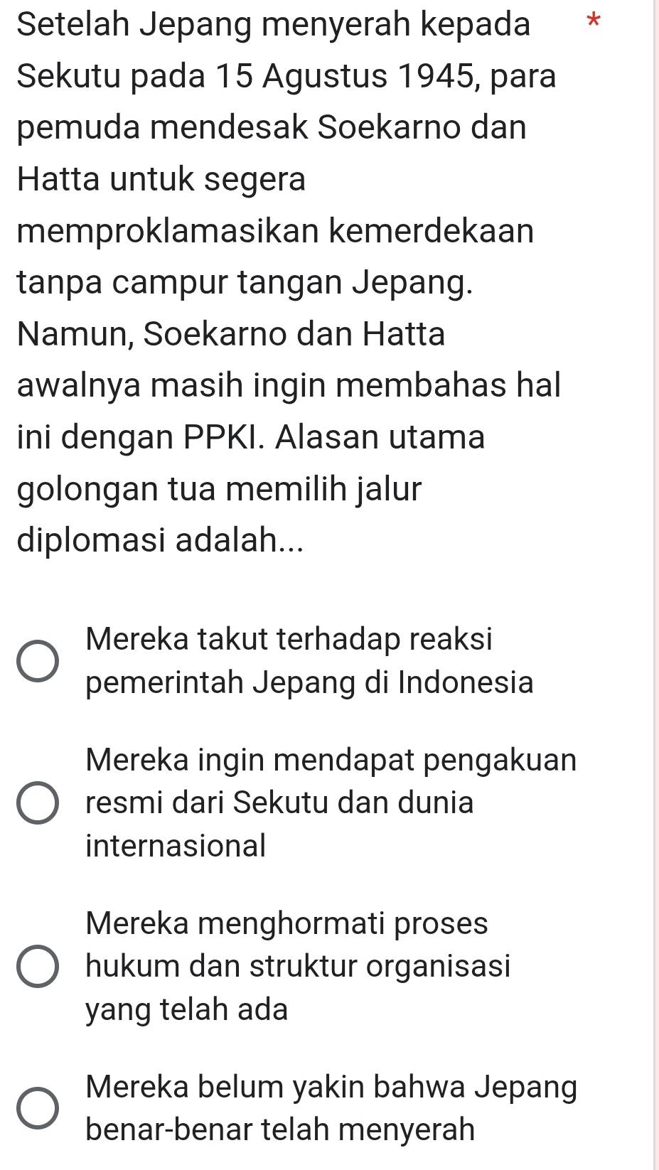 Setelah Jepang menyerah kepada *
Sekutu pada 15 Agustus 1945, para
pemuda mendesak Soekarno dan
Hatta untuk segera
memproklamasikan kemerdekaan
tanpa campur tangan Jepang.
Namun, Soekarno dan Hatta
awalnya masih ingin membahas hal
ini dengan PPKI. Alasan utama
golongan tua memilih jalur
diplomasi adalah...
Mereka takut terhadap reaksi
pemerintah Jepang di Indonesia
Mereka ingin mendapat pengakuan
resmi dari Sekutu dan dunia
internasional
Mereka menghormati proses
hukum dan struktur organisasi
yang telah ada
Mereka belum yakin bahwa Jepang
benar-benar telah menyerah