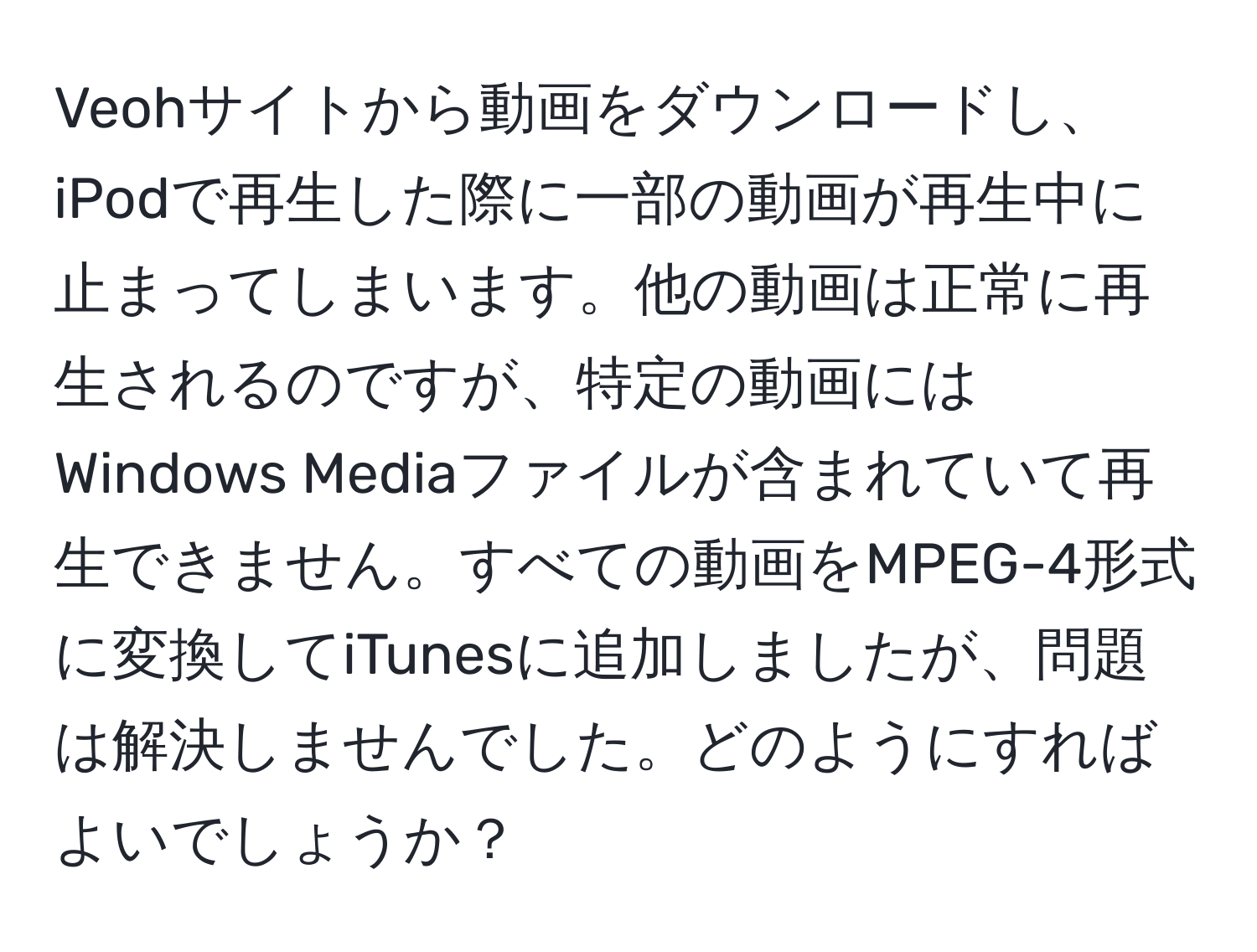 Veohサイトから動画をダウンロードし、iPodで再生した際に一部の動画が再生中に止まってしまいます。他の動画は正常に再生されるのですが、特定の動画にはWindows Mediaファイルが含まれていて再生できません。すべての動画をMPEG-4形式に変換してiTunesに追加しましたが、問題は解決しませんでした。どのようにすればよいでしょうか？