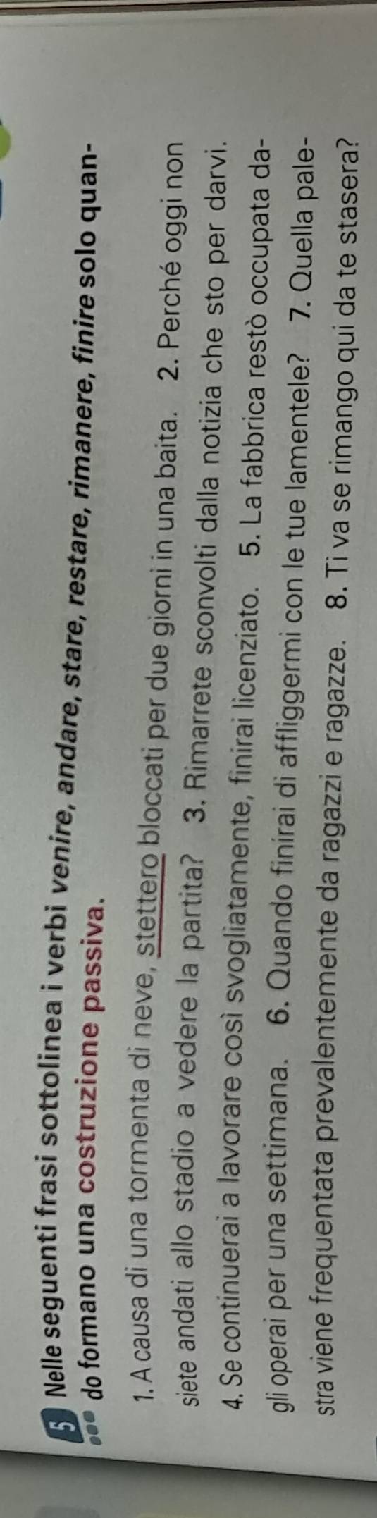 Nelle seguenti frasi sottolinea i verbi venire, andare, stare, restare, rimanere, finire solo quan- 
... do formano una costruzione passiva. 
1. A causa di una tormenta di neve, stettero bloccati per due giorni in una baita. 2. Perché oggi non 
siete andati allo stadio a vedere la partita? 3. Rimarrete sconvolti dalla notizia che sto per darvi. 
4. Se continuerai a lavorare così svogliatamente, finirai licenziato. 5. La fabbrica restò occupata da- 
gli operai per una settimana. 6. Quando finirai di affliggermi con le tue lamentele? 7. Quella pale- 
stra viene frequentata prevalentemente da ragazzi e ragazze. 8. Ti va se rimango qui da te stasera?