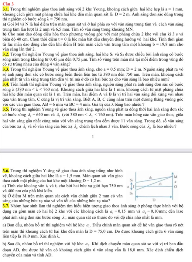 Trong thí nghiệm giao thoa ánh sáng với 2 khe Young, khoảng cách giữa hai khe hẹp là a=1mm,
khoảng cách giữa mặt phẳng chứa hai khe đến màn quan sát là D=2m. Ảnh sáng đơn sắc dùng trong
thí nghiệm có bước sóng lambda =750nm.
a) Gọi M và N là hai điểm trên mản quan sát và ở hai phía so với vân sáng trung tâm và cách vân sáng
trung tâm lần lượt là 2 mm và 6,5 mm. Tìm số vân sáng trong khoảng MN.
b) Cho màn dao động điều hòa theo phương vuông góc với mặt phăng chứa 2 khe với chu kì 3 s và
biên độ 40 cm. Chọn thời điểm t=0 là lúc màn bắt đầu chuyển động hướng voverline overline C hai khe. Tính thời gian
từ lúc màn dao động cho đến khi điểm H trên màn cách vân trung tâm một khoảng b=19,8mm cho
vân sáng lần thứ 2.
3.2. Trong thí nghiệm Young về  giao thoa ánh sáng, hai khe S và S: được chiếu bởi ánh sáng có bước
sóng nằm trong khoảng từ 0,45 µm đến 0,75 µm. Tìm số vùng trên màn mà tại mỗi điểm trong vùng đó
có sự trùng nhau của đúng 4 vân sáng?
3,3. Trong thí nghiệm Young về giao thoa ánh sáng, cho a=0.5mm;D=2m. Nguồn sáng phát ra vô
số ánh sáng đơn sắc có bước sóng biển thiên liên tục từ 380 nm đến 750 nm. Trên màn, khoảng cách
gần nhất từ vân sáng trung tâm đến vị trí mà ở đó có hai bức xạ cho vân sáng là bao nhiêu mm?
3.4. Tiến hành thí nghiệm Young về giao thoa ánh sáng, nguồn sáng phát ra ánh sáng đơn sắc có bước
sóng λ (380nm <760nm). Khoảng cách giữa hai khe là 1 mm, khoảng cách từ mặt phẳng chứa
hai khe đến màn quan sát là 1 m. Trên màn, hai điểm A và B là vị trí hai vân sáng đổi xứng với nhau
qua vân trung tâm, C cũng là vị trí vân sáng. Biết A, B, C cùng nằm trên một đường thắng vuông góc
với các vân giao thoa, AB=6 mm và BC=4mm. Giá trị của λ bằng bao nhiêu ?
3.5. Trong thí nghiệm Young về giao thoa ánh sáng, nguồn sáng phát ra đồng thời hai ánh sáng đơn sắc
có bước sóng lambda _1=640nm và lambda _2 (với 380nm <760nm). Trên màn hứng các vân giao thoa, giữa
hai vân sáng gần nhất cùng màu với vân sáng trung tâm đếm được 11 vân sáng. Trong đó, số vân sáng
của bức xạ λ và số vân sáng của bức xạ lambda _2 chênh lệch nhau 3 vân. Bước sóng của lambda _2 là bao nhiêu ?
1
3.6. Trong thí nghiệm Y-âng về giao thoa ánh sáng trắng như hình
vẽ, khoảng cách giữa hai khe là a=1,5mm. Màn quan sát vân giao
thoa cách mặt phăng của hai khe một khoảng D=1,2m.
a) Tính các khoảng vân i và i₂ cho bởi hai bức xạ giới hạn 750 nm
và 400 nm của phổ khả kiến.
b) Ở điểm M trên màn quan sát cách vân chính giữa 2 mm có vân
sáng của những bức xạ nào và vân tối của những bức xạ nào?
3.7. Nhóm học sinh làm thí nghiệm tìm hiểu hiện tượng giao thoa ánh sáng ở phòng thực hành với bộ
dụng cụ gồm màn có hai hệ 2 khe với các khoảng cách là a_1=0,15mm và a_2=0.10mm; đèn laze
phát ánh sáng đơn sắc bước sóng λ ; màn quan sát có thước đo với độ chia nhỏ nhất là mm.
a) Ban đầu, nhóm bố trí thí nghiệm với hệ khe a. Điều chỉnh màn quan sát để hhat c vân giao thoa rõ nét
trên màn thì khoảng cách từ hai khe đến màn là D=75,0cm. Đo được khoảng cách giữa 6 vân sáng
liên tiếp là 18,0 mm. Xác định λ.
b) Sau đó, nhóm bố trí thí nghiệm với hệ khe  Khi dịch chuyển màn quan sát so với vị trí ban đầu a_2
đoạn AD, thu được hệ vân có khoảng cách giữa 6 vân sáng vẫn là 18,0 mm. Xác định chiều dịch
chuyển của màn và tính AD.