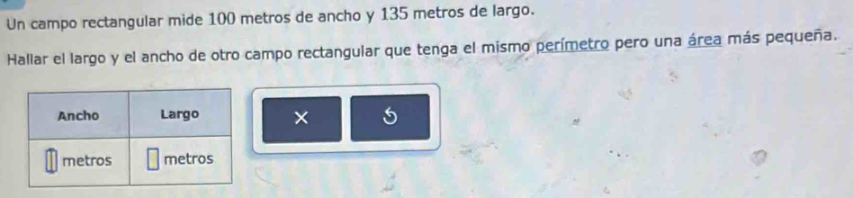 Un campo rectangular mide 100 metros de ancho y 135 metros de largo. 
Hallar el largo y el ancho de otro campo rectangular que tenga el mismo perímetro pero una área más pequeña. 
× 5