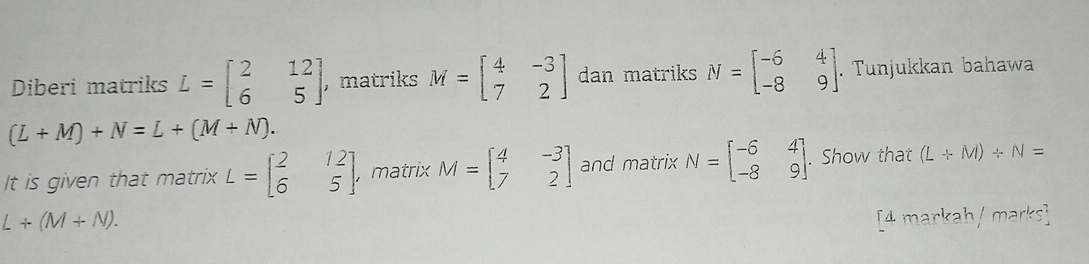 Diberi matriks L=beginbmatrix 2&12 6&5endbmatrix , matriks M=beginbmatrix 4&-3 7&2endbmatrix dan matriks N=beginbmatrix -6&4 -8&9endbmatrix. . Tunjukkan bahawa
(L+M)+N=L+(M+N). 
It is given that matrix L=beginbmatrix 2&12 6&5endbmatrix , matrix M=beginbmatrix 4&-3 7&2endbmatrix and matrix N=beginbmatrix -6&4 -8&9endbmatrix. Show that (L+M)/ N=
L+(M+N). [4 markah/ marks]