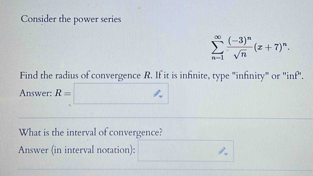 Consider the power series
sumlimits _(n=1)^(∈fty)frac (-3)^nsqrt(n)(x+7)^n. 
Find the radius of convergence R. If it is infinite, type "infinity" or "inf". 
Answer: R=□
What is the interval of convergence? 
Answer (in interval notation):
(1,()
|