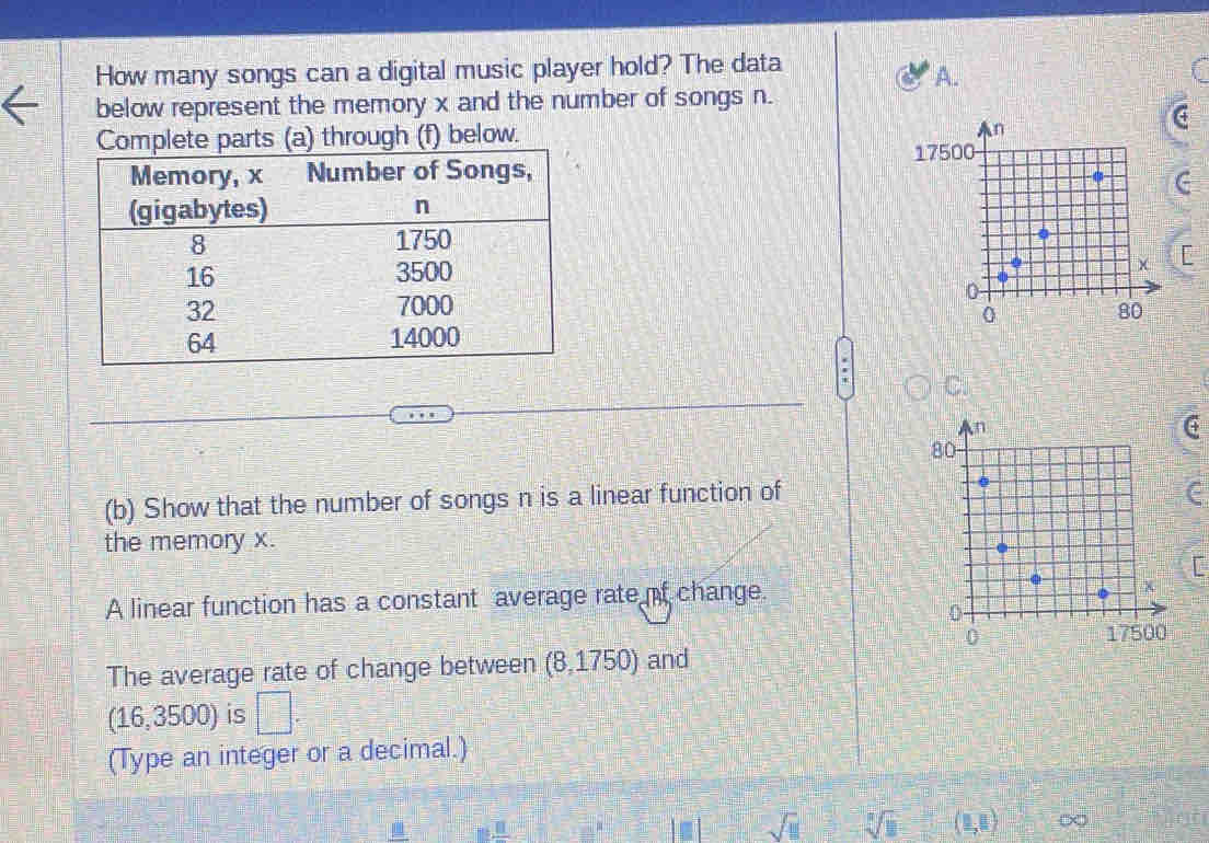 How many songs can a digital music player hold? The data 
A. 
below represent the memory x and the number of songs n. 
h (f) below.
F

C. 
(b) Show that the number of songs n is a linear function of 
the memory x. 
A linear function has a constant average rate of change. 
The average rate of change between (8,1750) and 
(1 6 ,3500) is □. 
(Type an integer or a decimal.) 
..._ □  _ _ R _  
sqrt(□ ) sqrt[3](11) (1,1) ∞