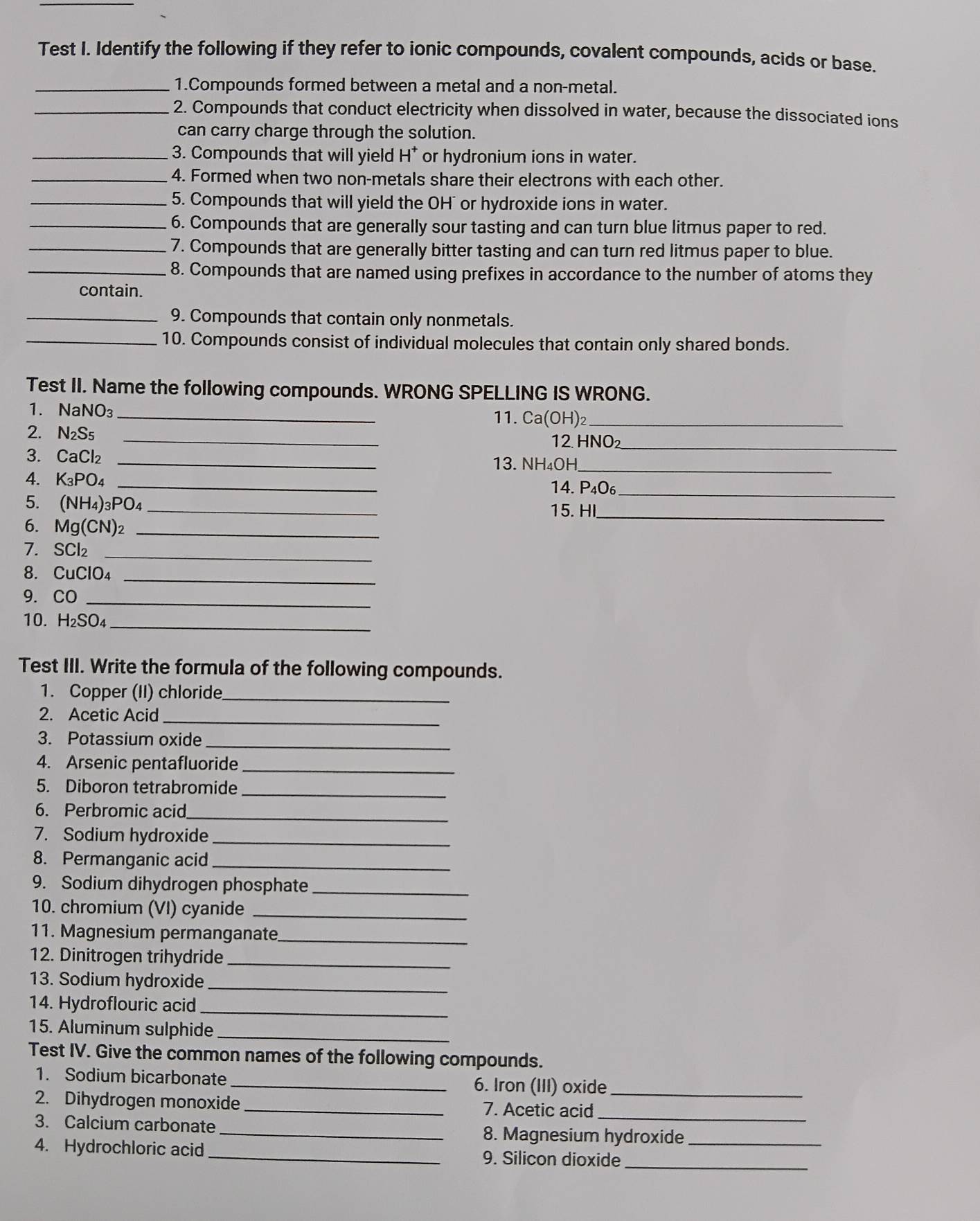 Test I. Identify the following if they refer to ionic compounds, covalent compounds, acids or base.
_1.Compounds formed between a metal and a non-metal.
_2. Compounds that conduct electricity when dissolved in water, because the dissociated ions
can carry charge through the solution.
_3. Compounds that will yield H* or hydronium ions in water.
_4. Formed when two non-metals share their electrons with each other.
_5. Compounds that will yield the OH" or hydroxide ions in water.
_6. Compounds that are generally sour tasting and can turn blue litmus paper to red.
_7. Compounds that are generally bitter tasting and can turn red litmus paper to blue.
_8. Compounds that are named using prefixes in accordance to the number of atoms they
contain.
_9. Compounds that contain only nonmetals.
_10. Compounds consist of individual molecules that contain only shared bonds.
Test II. Name the following compounds. WRONG SPELLING IS WRONG.
1. NaNO_3 _11. Ca(OH)_2 _
2. N_2S_5 _12. HNO
3. CaCl_2 _
_
13. NH₄OH_
4. K_3PO_4 _14. P_4O_6 _
_
5. (NH_4)_3PO_4 _
15. HI
6. Mg(CN)_2 _
7. SCl₂
_
_
8. CuClO_4
9. CO
_
10. H_2SO_4 _
Test III. Write the formula of the following compounds.
1. Copper (II) chloride_
2. Acetic Acid_
3. Potassium oxide_
4. Arsenic pentafluoride_
5. Diboron tetrabromide_
6. Perbromic acid_
7. Sodium hydroxide_
8. Permanganic acid_
9. Sodium dihydrogen phosphate_
10. chromium (VI) cyanide_
11. Magnesium permanganate_
12. Dinitrogen trihydride_
13. Sodium hydroxide_
14. Hydroflouric acid_
15. Aluminum sulphide_
Test IV. Give the common names of the following compounds.
1. Sodium bicarbonate _6. Iron (III) oxide_
2. Dihydrogen monoxide_ 7. Acetic acid_
3. Calcium carbonate _8. Magnesium hydroxide_
4. Hydrochloric acid _9. Silicon dioxide
_