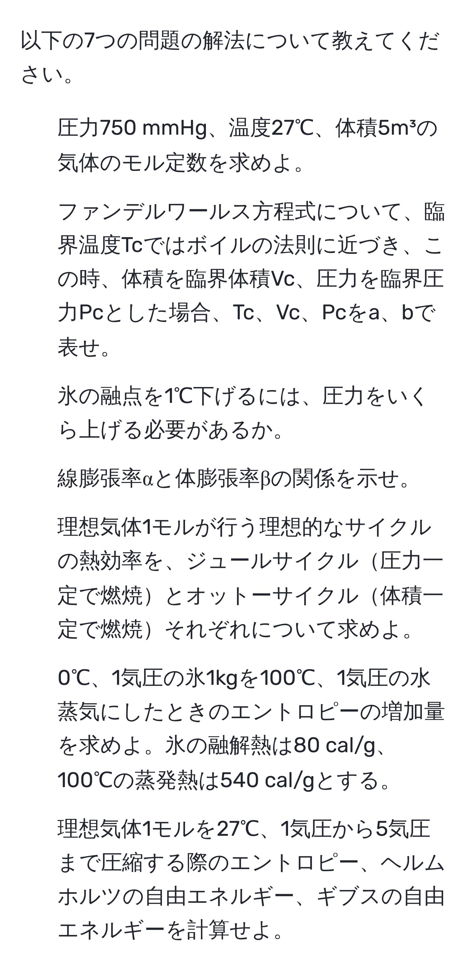 以下の7つの問題の解法について教えてください。  
1. 圧力750 mmHg、温度27℃、体積5m³の気体のモル定数を求めよ。  
2. ファンデルワールス方程式について、臨界温度Tcではボイルの法則に近づき、この時、体積を臨界体積Vc、圧力を臨界圧力Pcとした場合、Tc、Vc、Pcをa、bで表せ。  
3. 氷の融点を1℃下げるには、圧力をいくら上げる必要があるか。  
4. 線膨張率αと体膨張率βの関係を示せ。  
5. 理想気体1モルが行う理想的なサイクルの熱効率を、ジュールサイクル圧力一定で燃焼とオットーサイクル体積一定で燃焼それぞれについて求めよ。  
6. 0℃、1気圧の氷1kgを100℃、1気圧の水蒸気にしたときのエントロピーの増加量を求めよ。氷の融解熱は80 cal/g、100℃の蒸発熱は540 cal/gとする。  
7. 理想気体1モルを27℃、1気圧から5気圧まで圧縮する際のエントロピー、ヘルムホルツの自由エネルギー、ギブスの自由エネルギーを計算せよ。