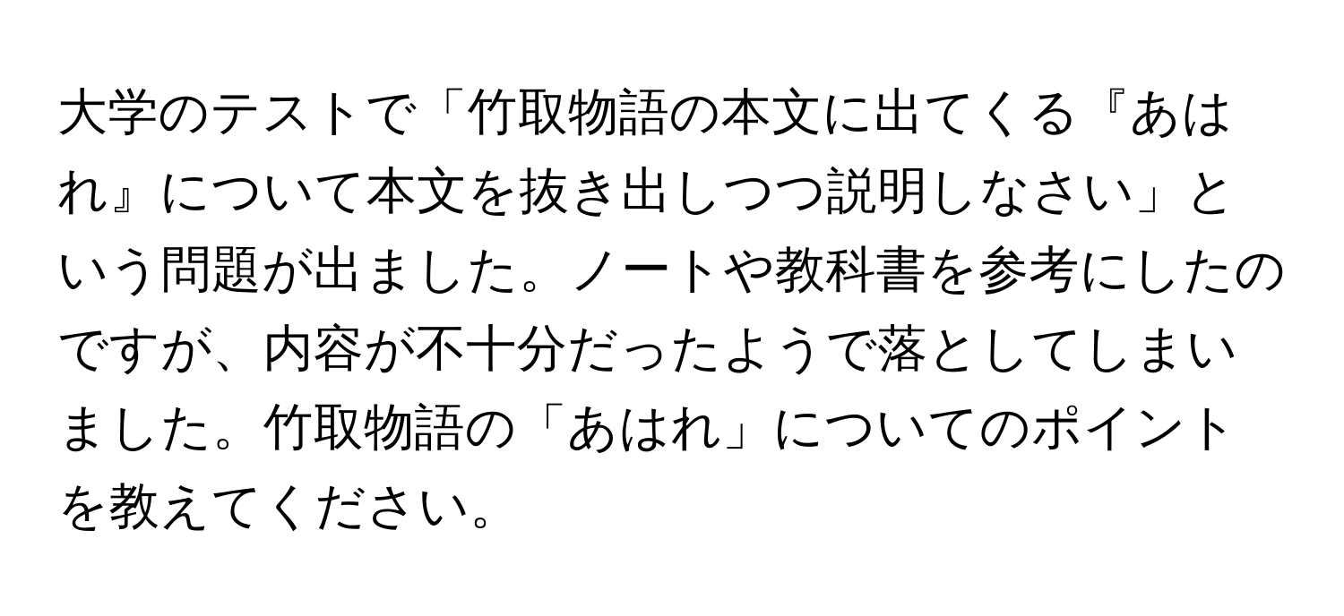 大学のテストで「竹取物語の本文に出てくる『あはれ』について本文を抜き出しつつ説明しなさい」という問題が出ました。ノートや教科書を参考にしたのですが、内容が不十分だったようで落としてしまいました。竹取物語の「あはれ」についてのポイントを教えてください。