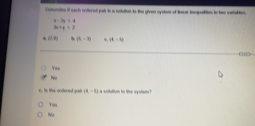 Determine if each ordered pair is a solution to the given system of linear inequalities in two variables.
x=2y<4</tex>
3x+y>2
a. (2,0) (6,-3) (4,-5)
'
Yes
No
. s the ordered pair . (4,-5) a solution to the system?
Yes
No