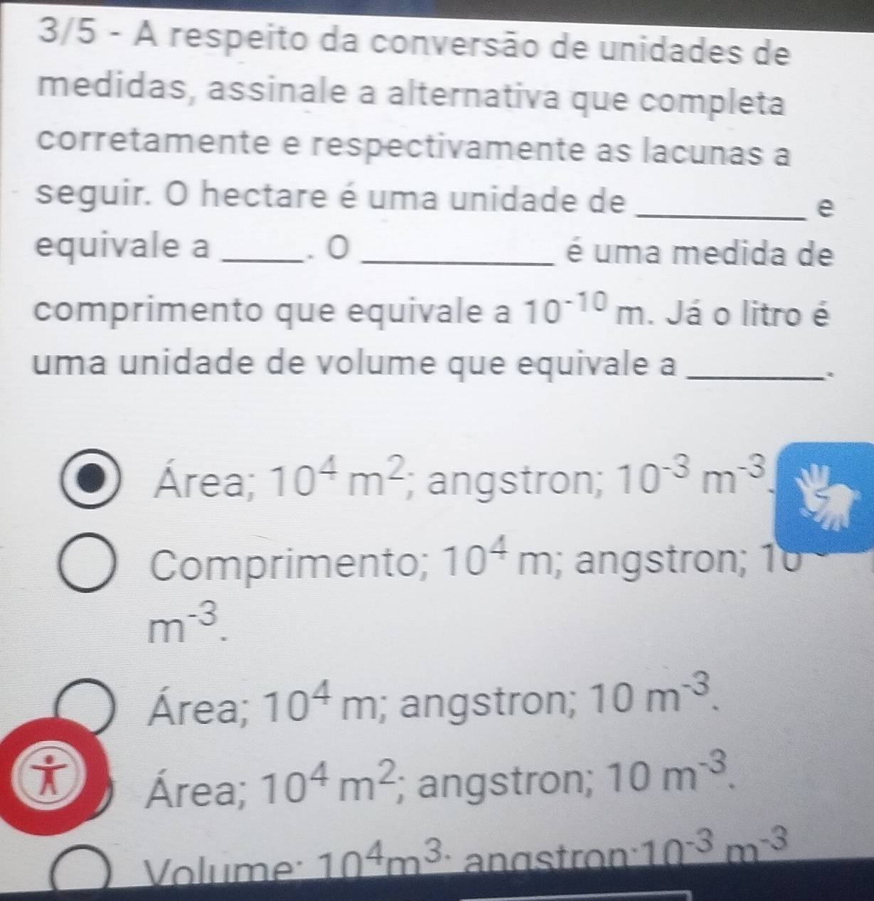 3/5 - A respeito da conversão de unidades de
medidas, assinale a alternativa que completa
corretamente e respectivamente as lacunas a
seguir. O hectare é uma unidade de_
e
equivale a _. 0 _é uma medida de
comprimento que equivale a 10^(-10)m. Já o litro é
uma unidade de volume que equivale a_
Área; 10^4m^2; angstron; 10^(-3)m^(-3)
Comprimento; 10^4m; angstron; 1
m^(-3).
Área; 10^4m; angstron; 10m^(-3).
Área; 10^4m^2; angstron; 10m^(-3).
Volume 10^4m^3 anästron: 10^(-3)m^(-3)