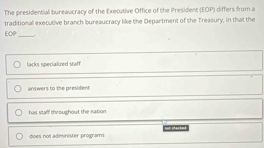 The presidential bureaucracy of the Executive Office of the President (EOP) differs from a
traditional executive branch bureaucracy like the Department of the Treasury, in that the
EOP_ .
lacks specialized staff
answers to the president
has staff throughout the nation
not checked
does not administer programs