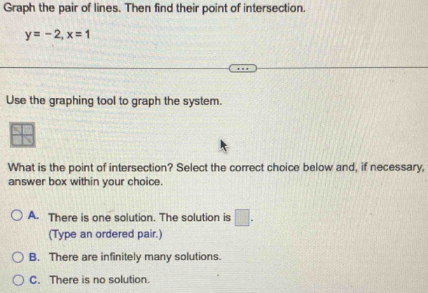 Graph the pair of lines. Then find their point of intersection.
y=-2, x=1
Use the graphing tool to graph the system.
What is the point of intersection? Select the correct choice below and, if necessary,
answer box within your choice.
A. There is one solution. The solution is □ . 
(Type an ordered pair.)
B. There are infinitely many solutions.
C. There is no solution.