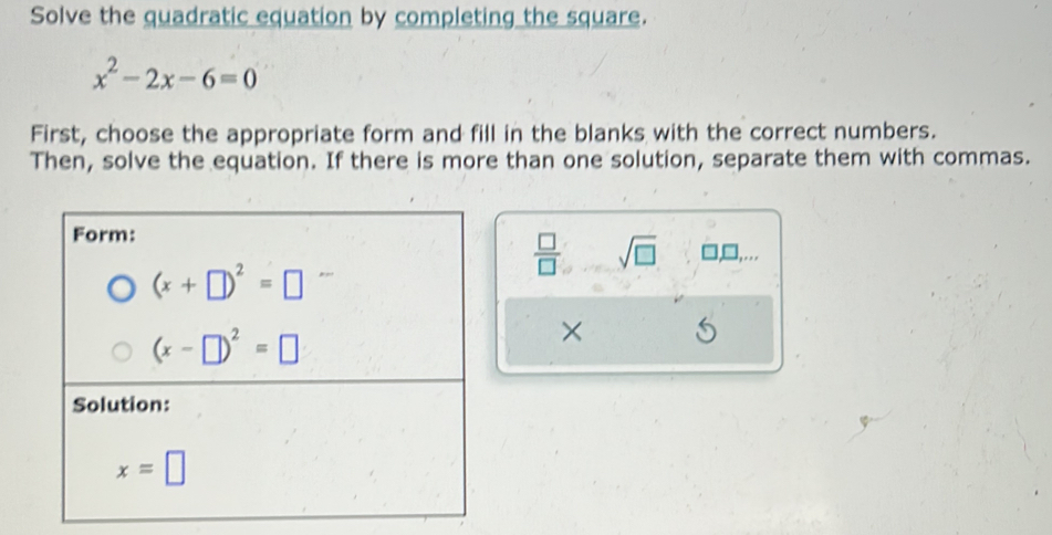 Solve the quadratic equation by completing the square.
x^2-2x-6=0
First, choose the appropriate form and fill in the blanks with the correct numbers. 
Then, solve the equation. If there is more than one solution, separate them with commas. 
Form:
 □ /□   sqrt(□ ) □,□,
(x+□ )^2=□
(x-□ )^2=□
× 
Solution:
x=□