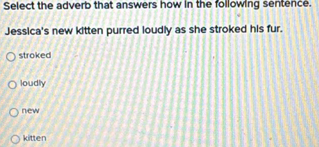 Select the adverb that answers how in the following sentence.
Jessica's new kitten purred loudly as she stroked his fur.
stroked
loudly
new
kitten