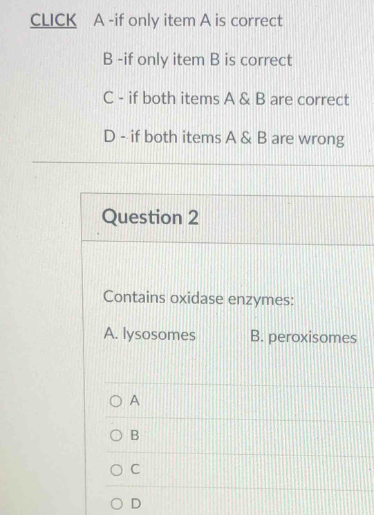 CLICK A -if only item A is correct
B -if only item B is correct
C - if both items A & B are correct
D - if both items A & B are wrong
Question 2
Contains oxidase enzymes:
A. lysosomes B. peroxisomes
A
B
C
D