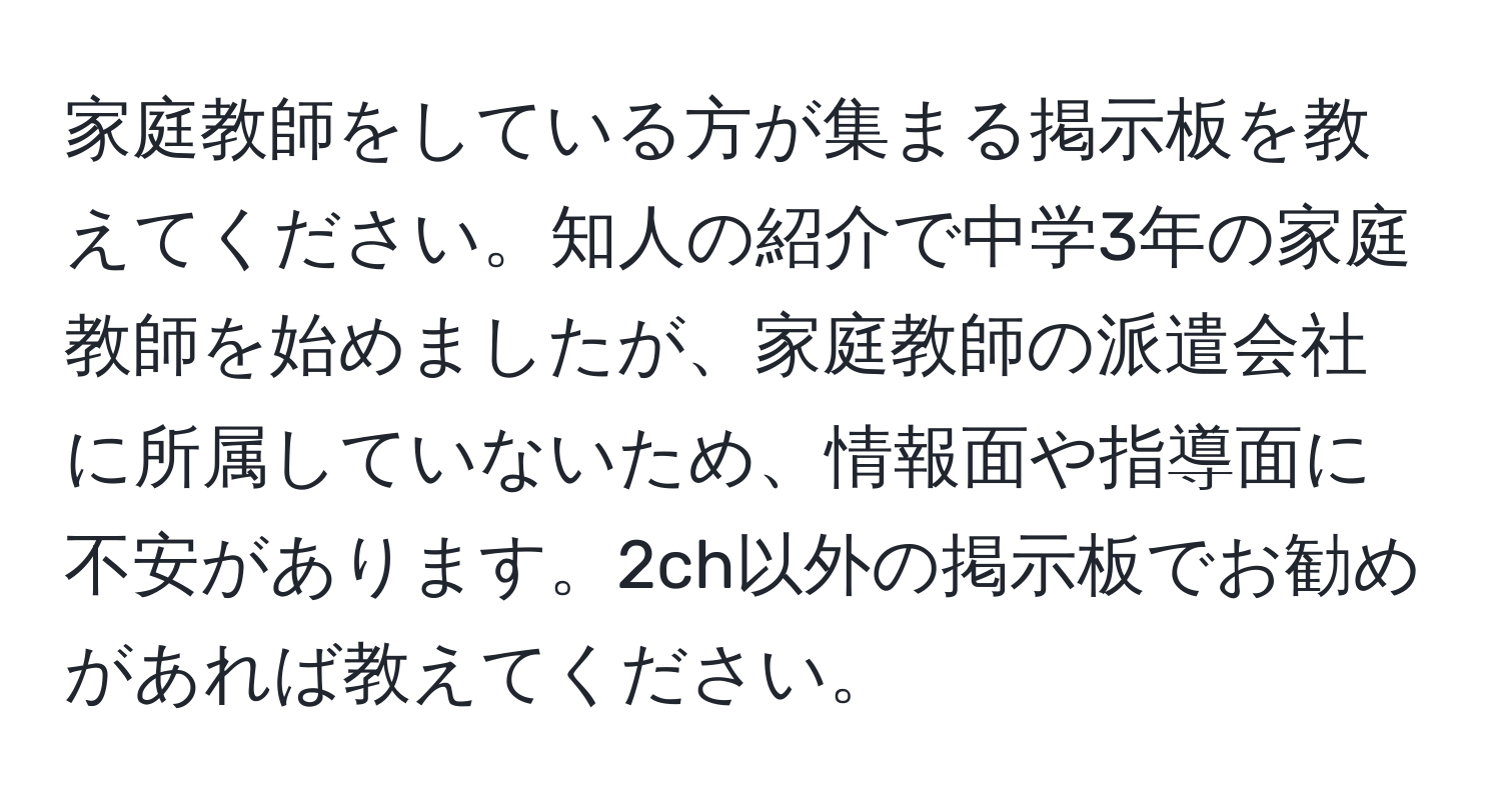 家庭教師をしている方が集まる掲示板を教えてください。知人の紹介で中学3年の家庭教師を始めましたが、家庭教師の派遣会社に所属していないため、情報面や指導面に不安があります。2ch以外の掲示板でお勧めがあれば教えてください。