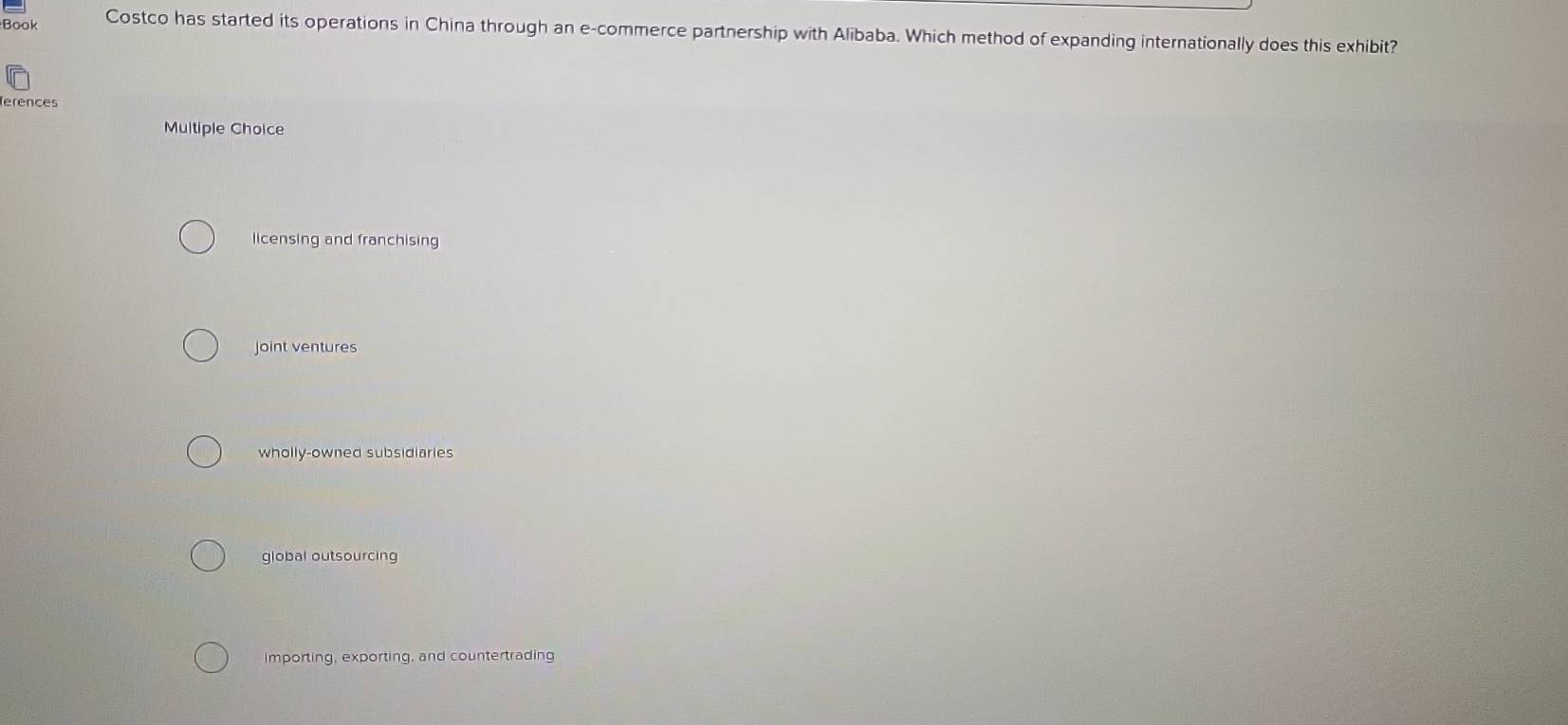 Book Costco has started its operations in China through an e-commerce partnership with Alibaba. Which method of expanding internationally does this exhibit?
erences
Multiple Choice
licensing and franchising
joint ventures
wholly-owned subsidiaries
global outsourcing
importing, exporting, and countertrading